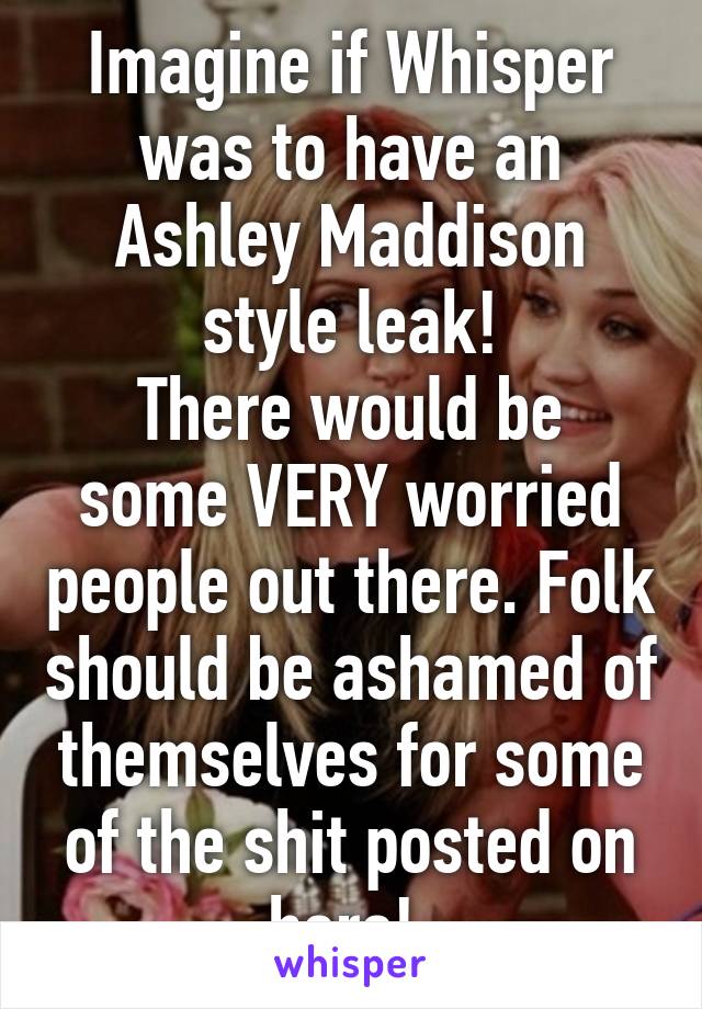 Imagine if Whisper was to have an Ashley Maddison style leak!
There would be some VERY worried people out there. Folk should be ashamed of themselves for some of the shit posted on here! 