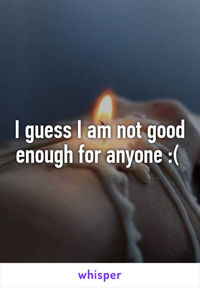 I guess I am not good enough for anyone :( 