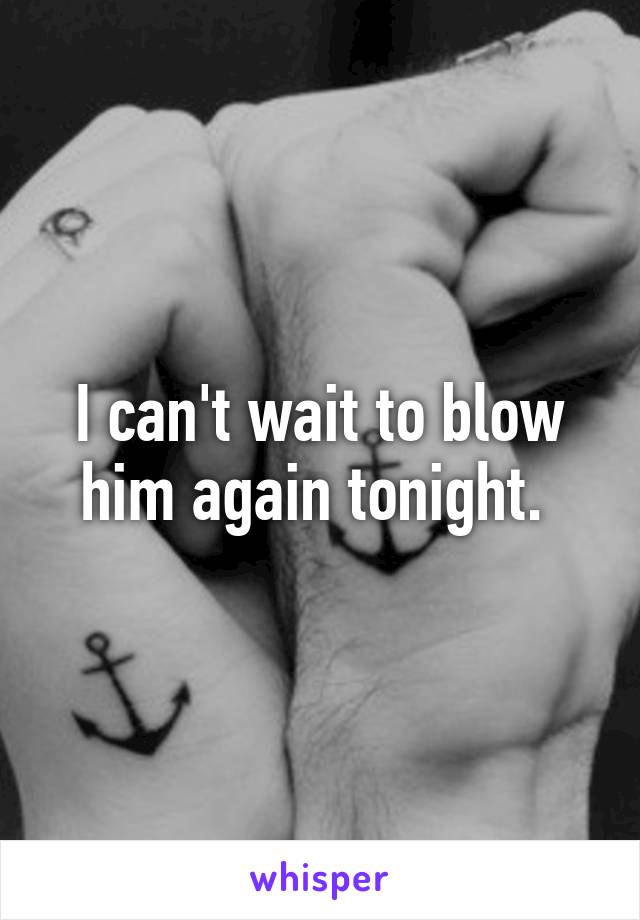 I can't wait to blow him again tonight. 