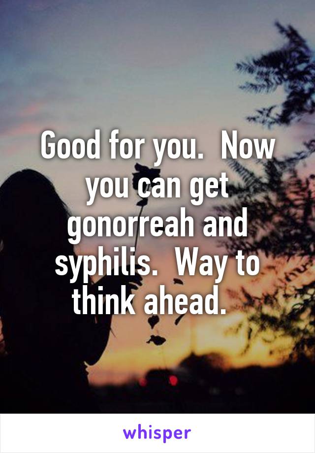 Good for you.  Now you can get gonorreah and syphilis.  Way to think ahead.  