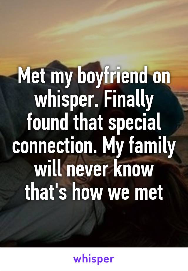 Met my boyfriend on whisper. Finally found that special connection. My family will never know that's how we met