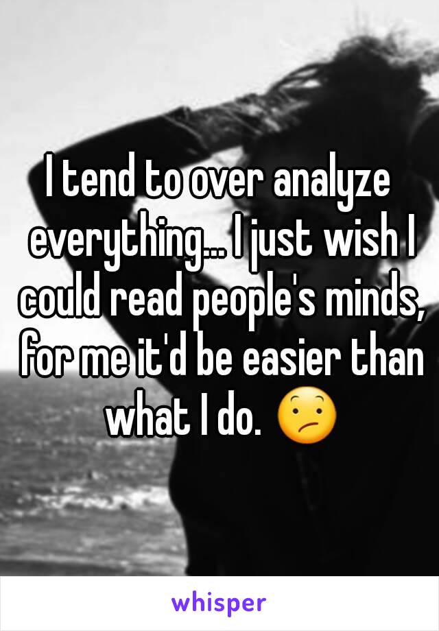 I tend to over analyze everything... I just wish I could read people's minds, for me it'd be easier than what I do. 😕