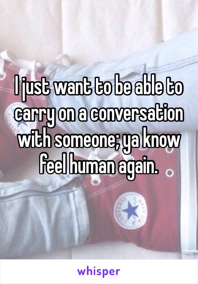 I just want to be able to carry on a conversation with someone; ya know feel human again.
