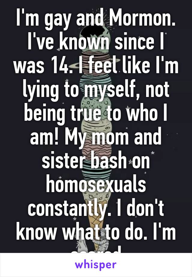 I'm gay and Mormon. I've known since I was 14. I feel like I'm lying to myself, not being true to who I am! My mom and sister bash on homosexuals constantly. I don't know what to do. I'm scared