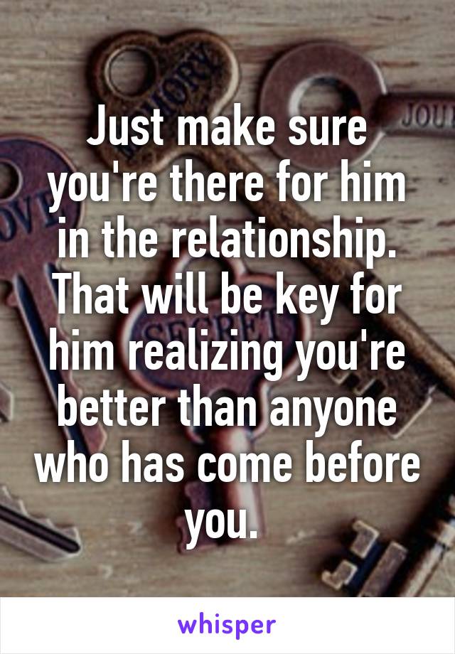 Just make sure you're there for him in the relationship. That will be key for him realizing you're better than anyone who has come before you. 