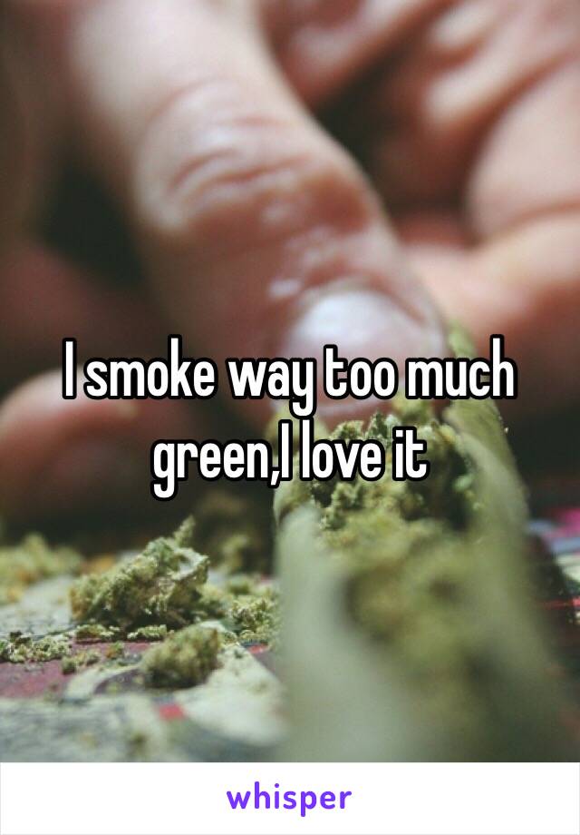 I smoke way too much green,I love it