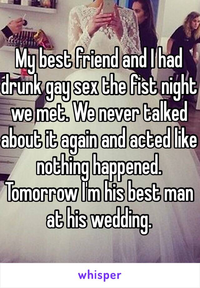 My best friend and I had drunk gay sex the fist night we met. We never talked about it again and acted like nothing happened. Tomorrow I'm his best man at his wedding.