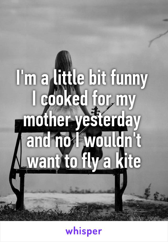 I'm a little bit funny 
I cooked for my mother yesterday 
and no I wouldn't want to fly a kite