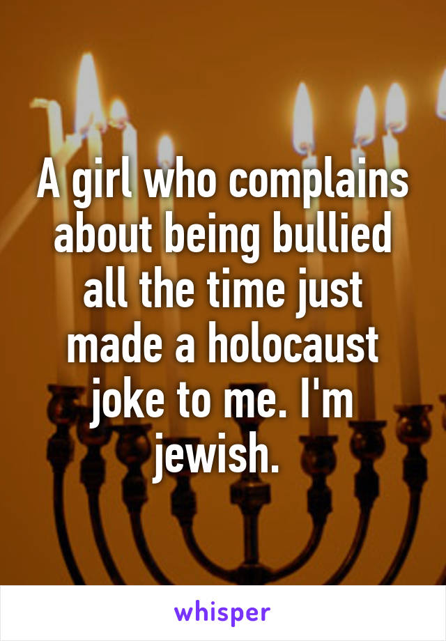 A girl who complains about being bullied all the time just made a holocaust joke to me. I'm jewish. 