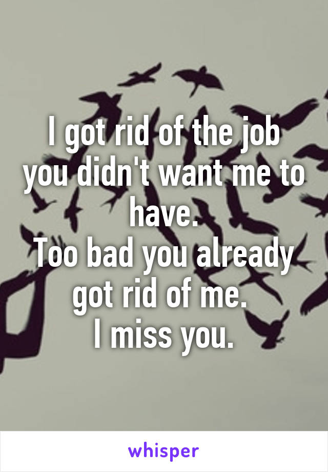 I got rid of the job you didn't want me to have.
Too bad you already got rid of me. 
I miss you.