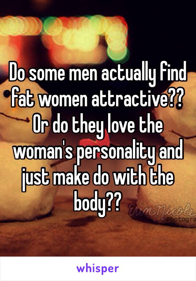 Do some men actually find fat women attractive?? Or do they love the woman's personality and just make do with the body??