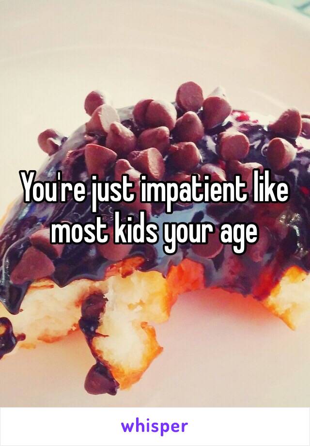 You're just impatient like most kids your age