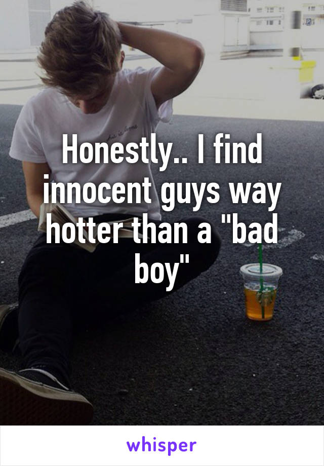 Honestly.. I find innocent guys way hotter than a "bad boy"
