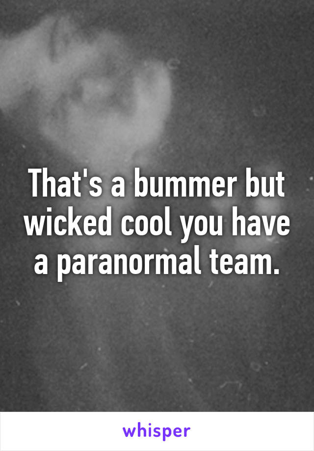 That's a bummer but wicked cool you have a paranormal team.