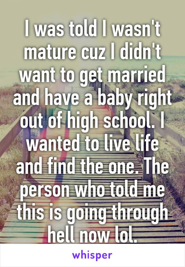 I was told I wasn't mature cuz I didn't want to get married and have a baby right out of high school. I wanted to live life and find the one. The person who told me this is going through hell now lol.