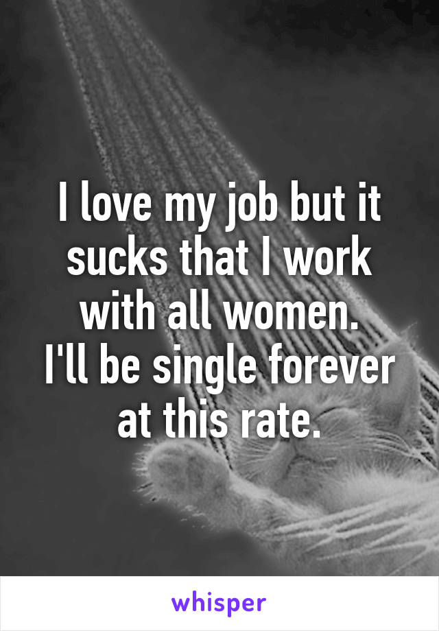 I love my job but it sucks that I work with all women.
I'll be single forever at this rate.