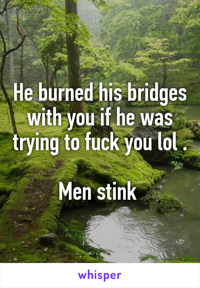 He burned his bridges with you if he was trying to fuck you lol . 
Men stink 