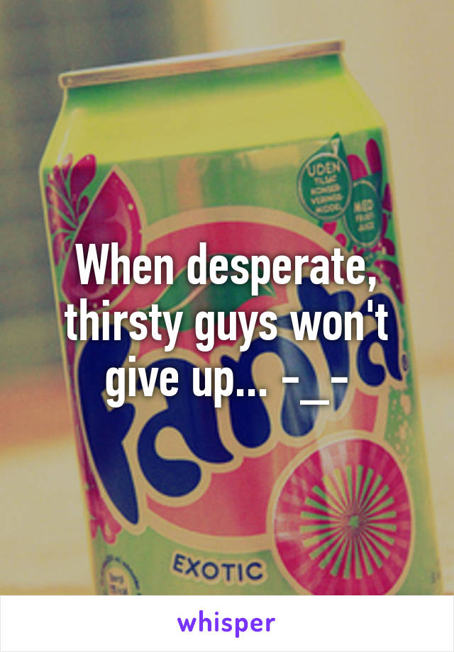 When desperate, thirsty guys won't give up... -_-