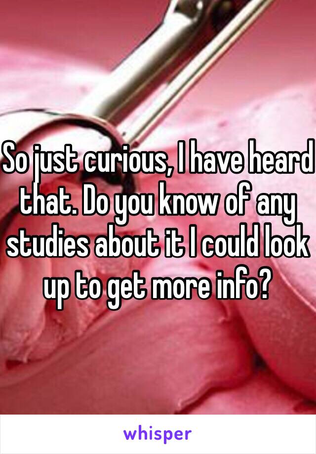 So just curious, I have heard that. Do you know of any studies about it I could look up to get more info? 