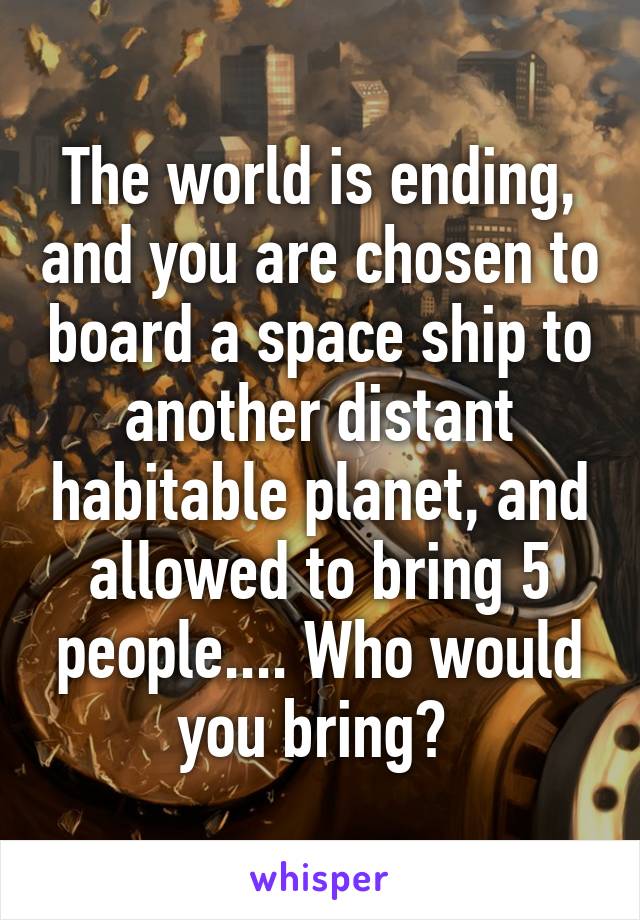 The world is ending, and you are chosen to board a space ship to another distant habitable planet, and allowed to bring 5 people.... Who would you bring? 