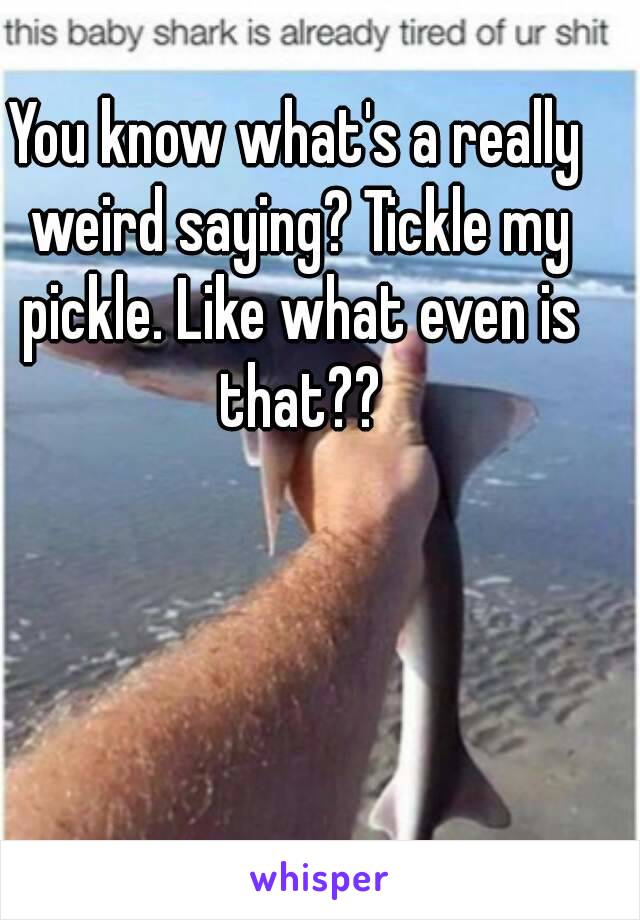 You know what's a really weird saying? Tickle my pickle. Like what even is that??