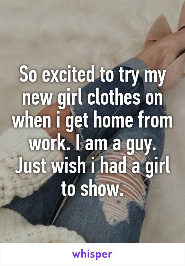 So excited to try my new girl clothes on when i get home from work. I am a guy. Just wish i had a girl to show.