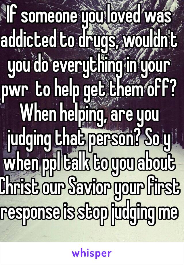 If someone you loved was addicted to drugs, wouldn't you do everything in your pwr  to help get them off? When helping, are you judging that person? So y when ppl talk to you about Christ our Savior your first response is stop judging me