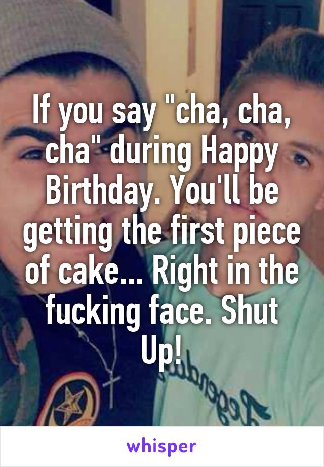 If you say "cha, cha, cha" during Happy Birthday. You'll be getting the first piece of cake... Right in the fucking face. Shut Up!