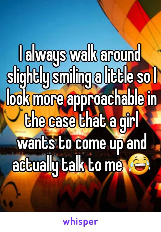 I always walk around slightly smiling a little so I look more approachable in the case that a girl wants to come up and actually talk to me 😂