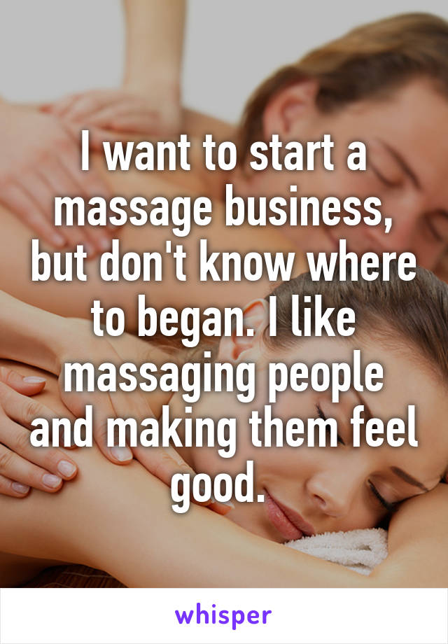 I want to start a massage business, but don't know where to began. I like massaging people and making them feel good. 