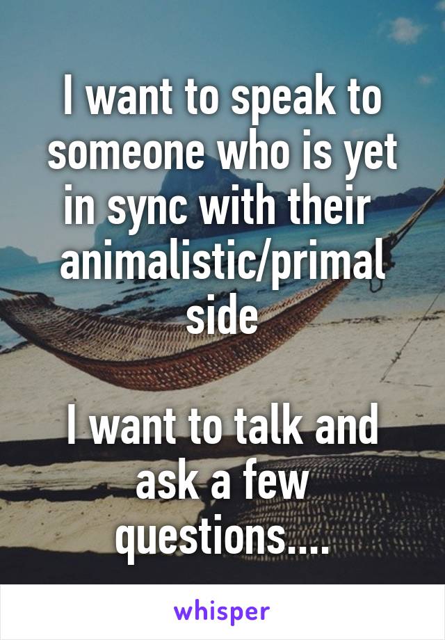 I want to speak to someone who is yet in sync with their  animalistic/primal side

I want to talk and ask a few questions....