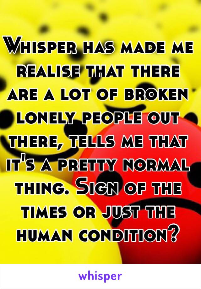 Whisper has made me realise that there are a lot of broken lonely people out there, tells me that it's a pretty normal thing. Sign of the times or just the human condition? 