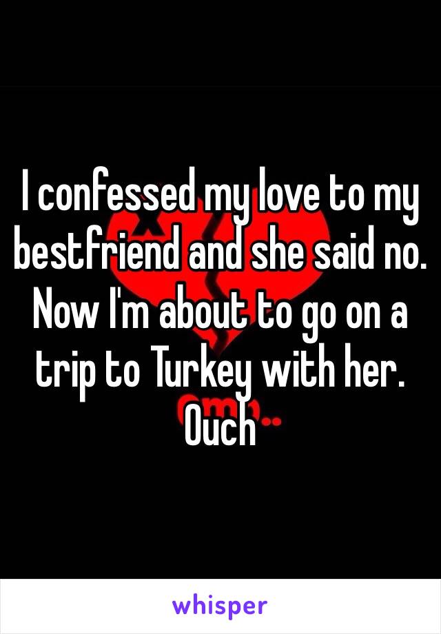 I confessed my love to my bestfriend and she said no. Now I'm about to go on a trip to Turkey with her. Ouch