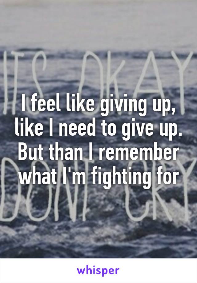 I feel like giving up, like I need to give up. But than I remember what I'm fighting for