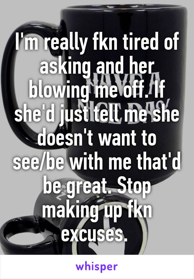 I'm really fkn tired of asking and her blowing me off. If she'd just tell me she doesn't want to see/be with me that'd be great. Stop making up fkn excuses. 