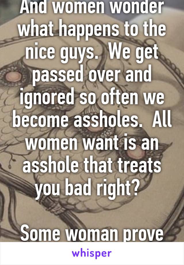 And women wonder what happens to the nice guys.  We get passed over and ignored so often we become assholes.  All women want is an asshole that treats you bad right?  

Some woman prove me wrong.