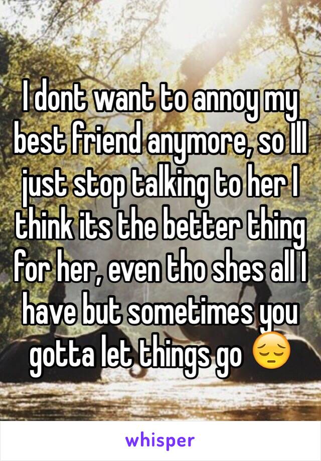 I dont want to annoy my best friend anymore, so Ill just stop talking to her I think its the better thing for her, even tho shes all I have but sometimes you gotta let things go 😔