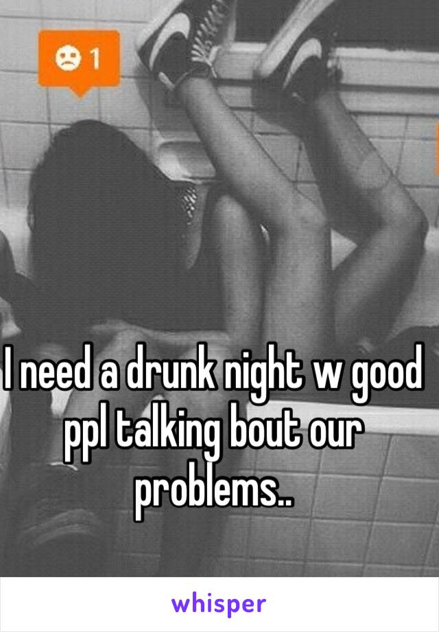 I need a drunk night w good ppl talking bout our problems.. 