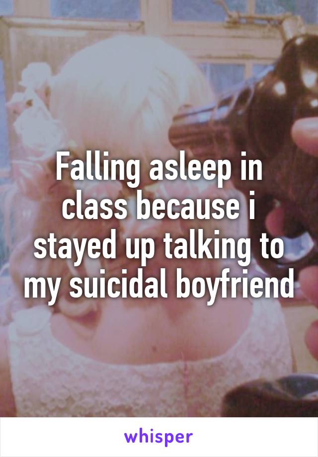 Falling asleep in class because i stayed up talking to my suicidal boyfriend