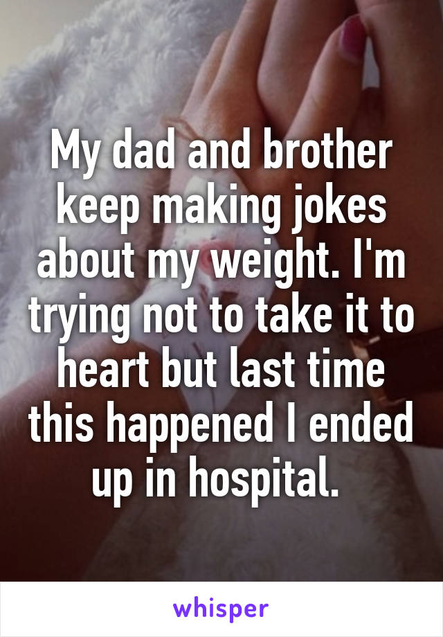 My dad and brother keep making jokes about my weight. I'm trying not to take it to heart but last time this happened I ended up in hospital. 