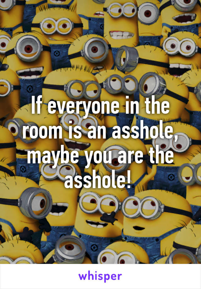 If everyone in the room is an asshole, maybe you are the asshole! 