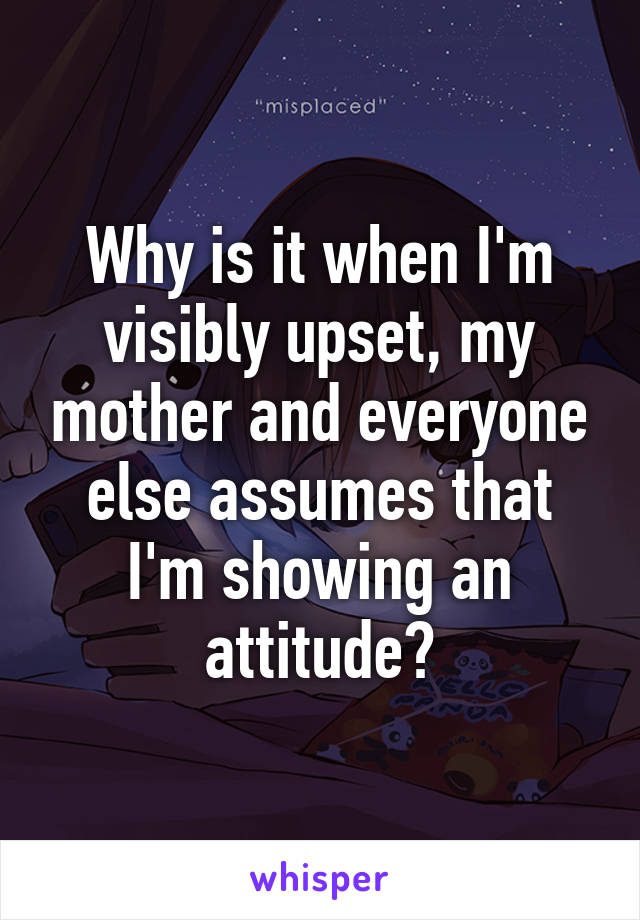 Why is it when I'm visibly upset, my mother and everyone else assumes that I'm showing an attitude?