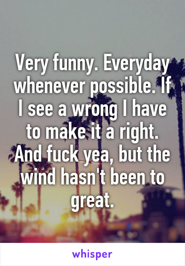 Very funny. Everyday whenever possible. If I see a wrong I have to make it a right. And fuck yea, but the wind hasn't been to great.