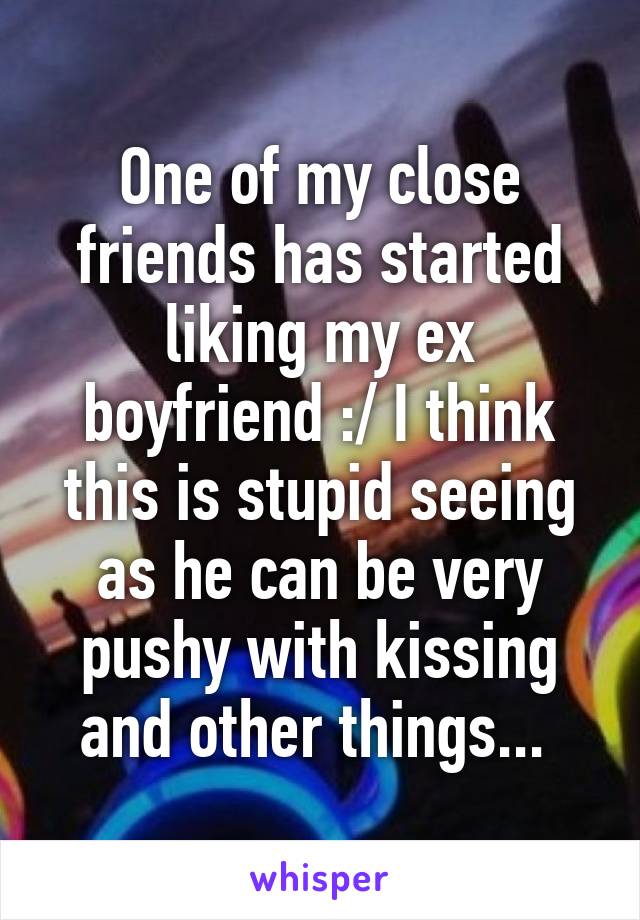 One of my close friends has started liking my ex boyfriend :/ I think this is stupid seeing as he can be very pushy with kissing and other things... 