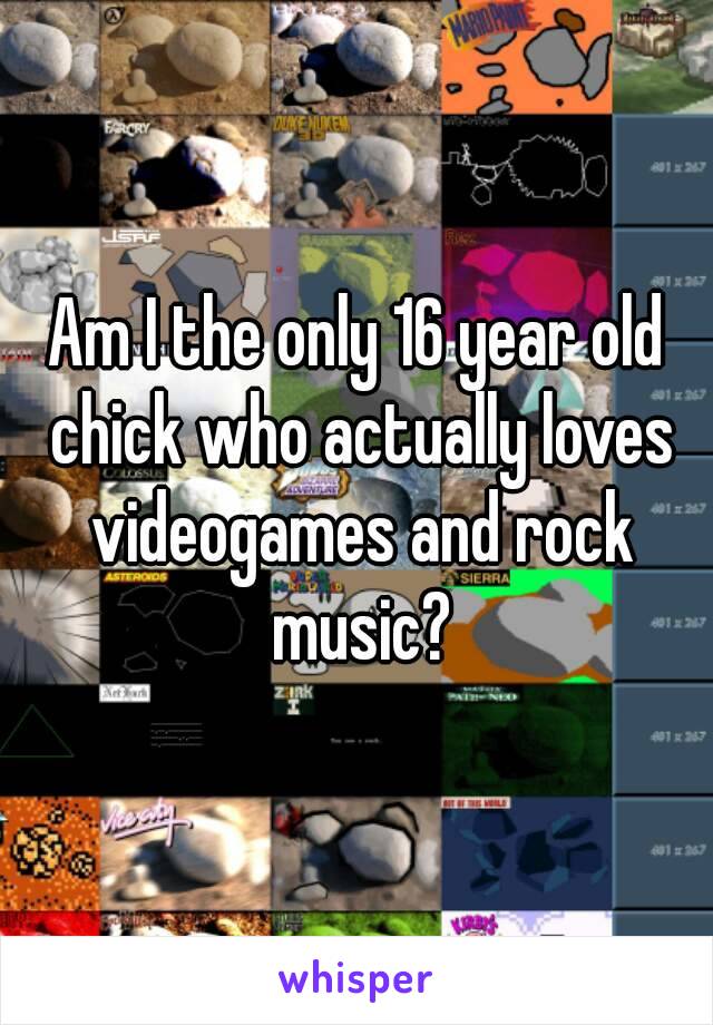 Am I the only 16 year old chick who actually loves videogames and rock music?