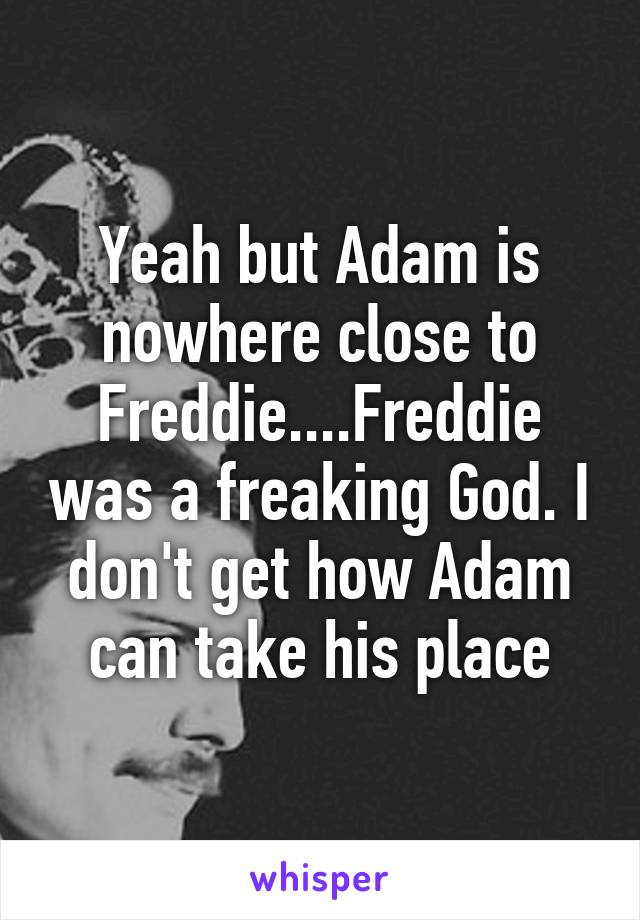 Yeah but Adam is nowhere close to Freddie....Freddie was a freaking God. I don't get how Adam can take his place