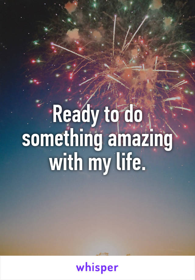 Ready to do something amazing with my life.