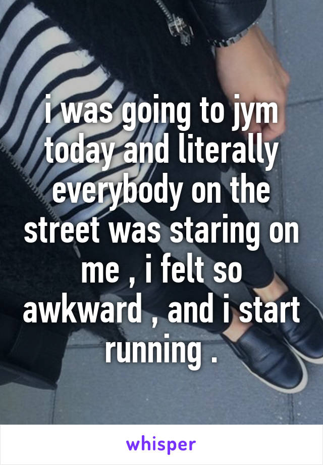 i was going to jym today and literally everybody on the street was staring on me , i felt so awkward , and i start running .