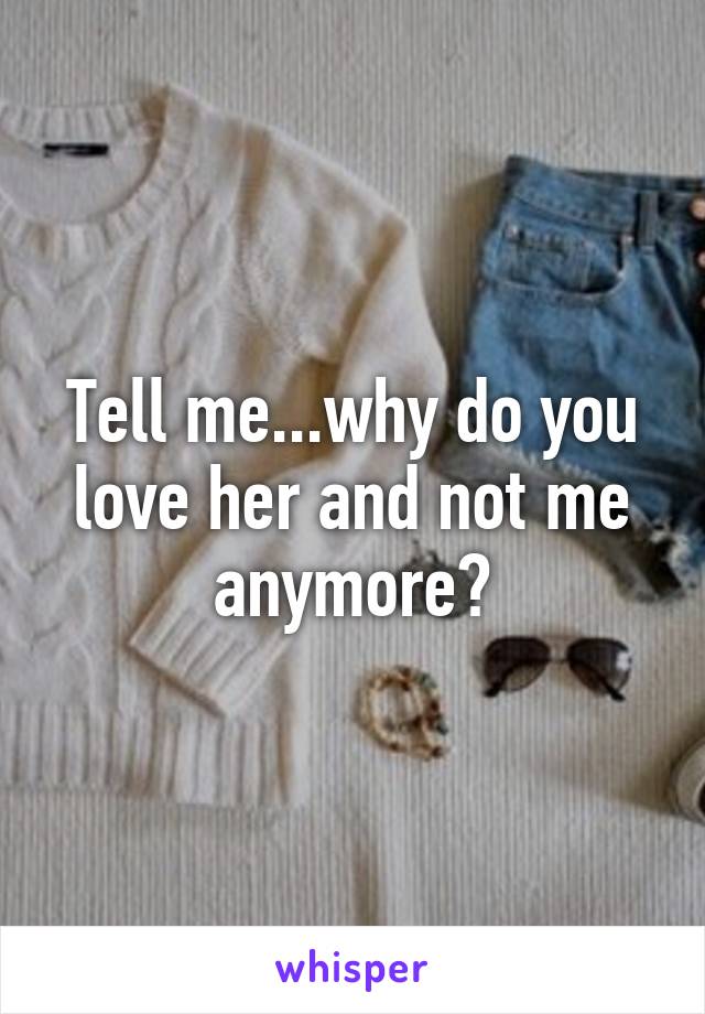 Tell me...why do you love her and not me anymore?