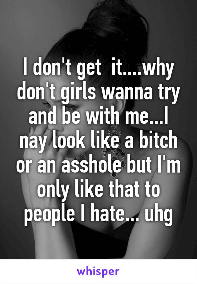 I don't get  it....why don't girls wanna try and be with me...I nay look like a bitch or an asshole but I'm only like that to people I hate... uhg